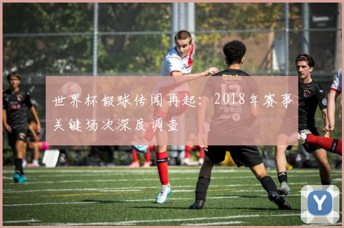 世界杯假球传闻再起：2018年赛事关键场次深度调查