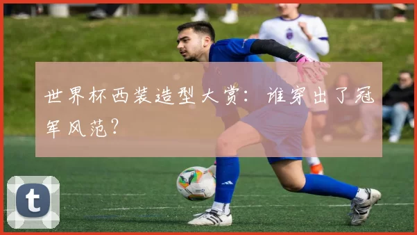 世界杯西装造型大赏:谁穿出了冠军风范?