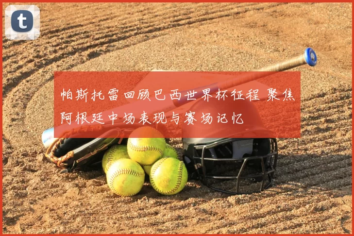 帕斯托雷回顾巴西世界杯征程 聚焦阿根廷中场表现与赛场记忆
