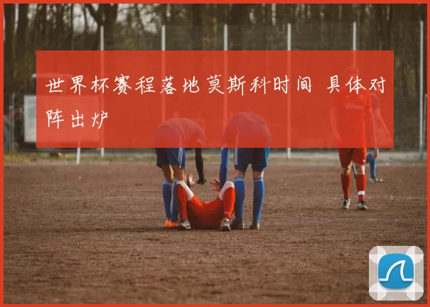 世界杯赛程落地莫斯科时间 具体对阵出炉