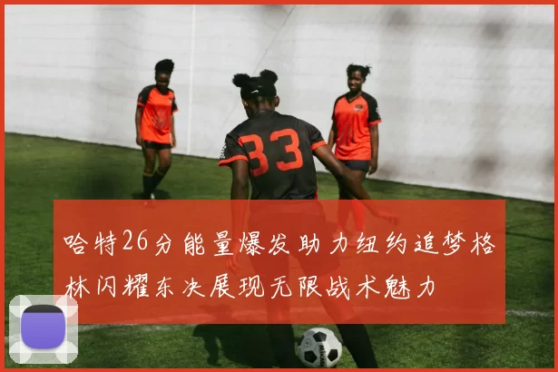 哈特26分能量爆发助力纽约追梦格林闪耀东决展现无限战术魅力