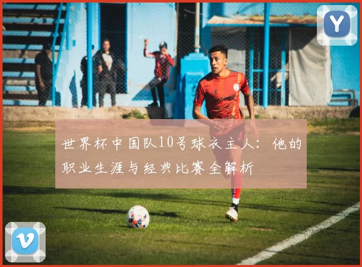 世界杯中国队10号球衣主人:他的职业生涯与经典比赛全解析