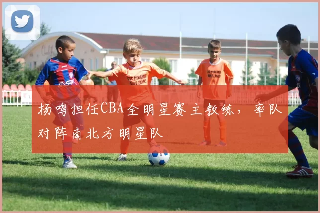 杨鸣担任CBA全明星赛主教练，率队对阵南北方明星队