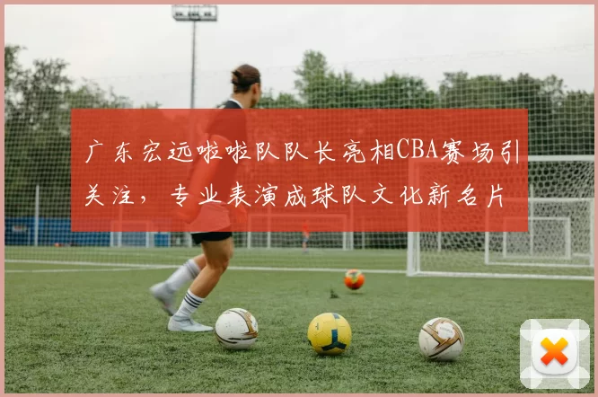 广东宏远啦啦队队长亮相CBA赛场引关注,专业表演成球队文化新名片