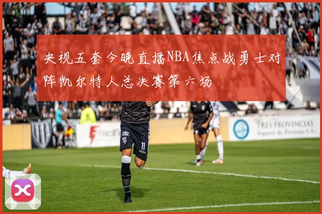 央视五套今晚直播NBA焦点战勇士对阵凯尔特人总决赛第六场