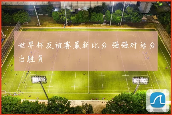 世界杯友谊赛最新比分 强强对话分出胜负
