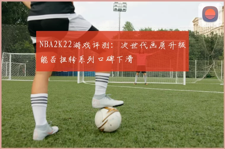 NBA2K22游戏评测：次世代画质升级能否扭转系列口碑下滑