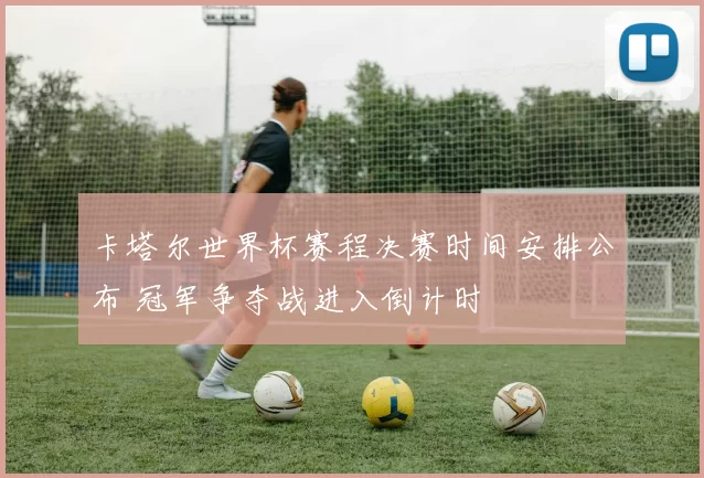 卡塔尔世界杯赛程决赛时间安排公布 冠军争夺战进入倒计时