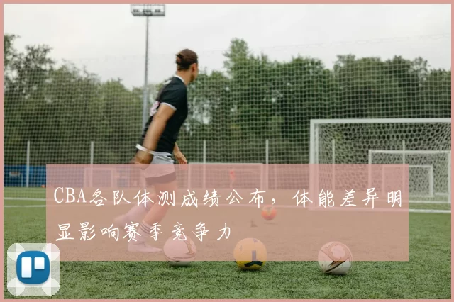 CBA各队体测成绩公布，体能差异明显影响赛季竞争力